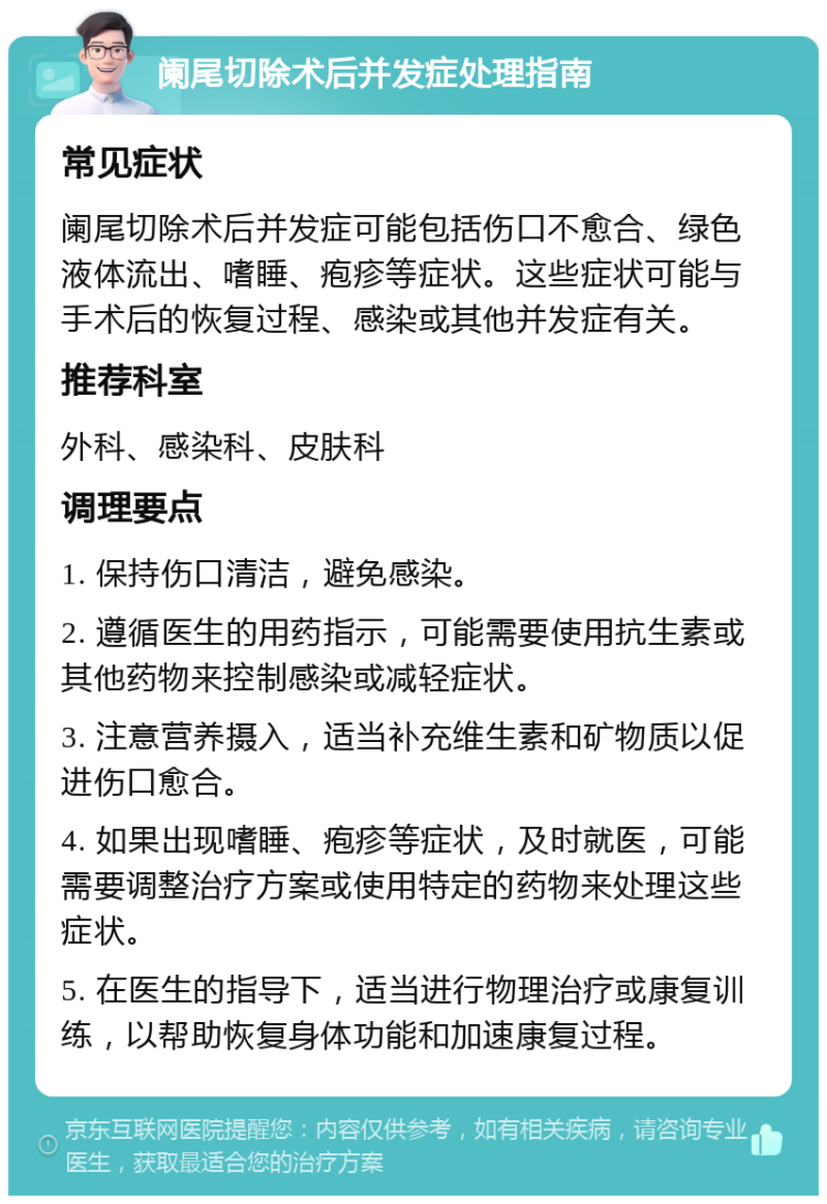 阑尾切除术后并发症处理指南 常见症状 阑尾切除术后并发症可能包括伤口不愈合、绿色液体流出、嗜睡、疱疹等症状。这些症状可能与手术后的恢复过程、感染或其他并发症有关。 推荐科室 外科、感染科、皮肤科 调理要点 1. 保持伤口清洁，避免感染。 2. 遵循医生的用药指示，可能需要使用抗生素或其他药物来控制感染或减轻症状。 3. 注意营养摄入，适当补充维生素和矿物质以促进伤口愈合。 4. 如果出现嗜睡、疱疹等症状，及时就医，可能需要调整治疗方案或使用特定的药物来处理这些症状。 5. 在医生的指导下，适当进行物理治疗或康复训练，以帮助恢复身体功能和加速康复过程。