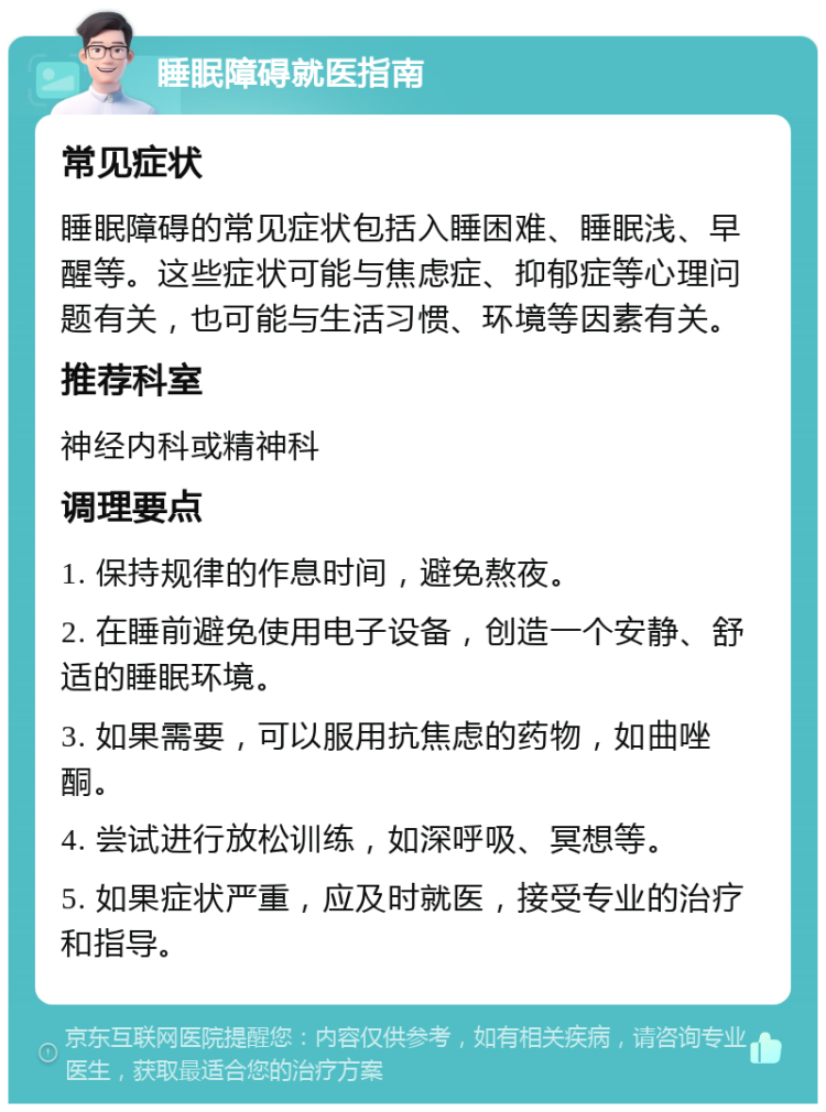 睡眠障碍就医指南 常见症状 睡眠障碍的常见症状包括入睡困难、睡眠浅、早醒等。这些症状可能与焦虑症、抑郁症等心理问题有关，也可能与生活习惯、环境等因素有关。 推荐科室 神经内科或精神科 调理要点 1. 保持规律的作息时间，避免熬夜。 2. 在睡前避免使用电子设备，创造一个安静、舒适的睡眠环境。 3. 如果需要，可以服用抗焦虑的药物，如曲唑酮。 4. 尝试进行放松训练，如深呼吸、冥想等。 5. 如果症状严重，应及时就医，接受专业的治疗和指导。