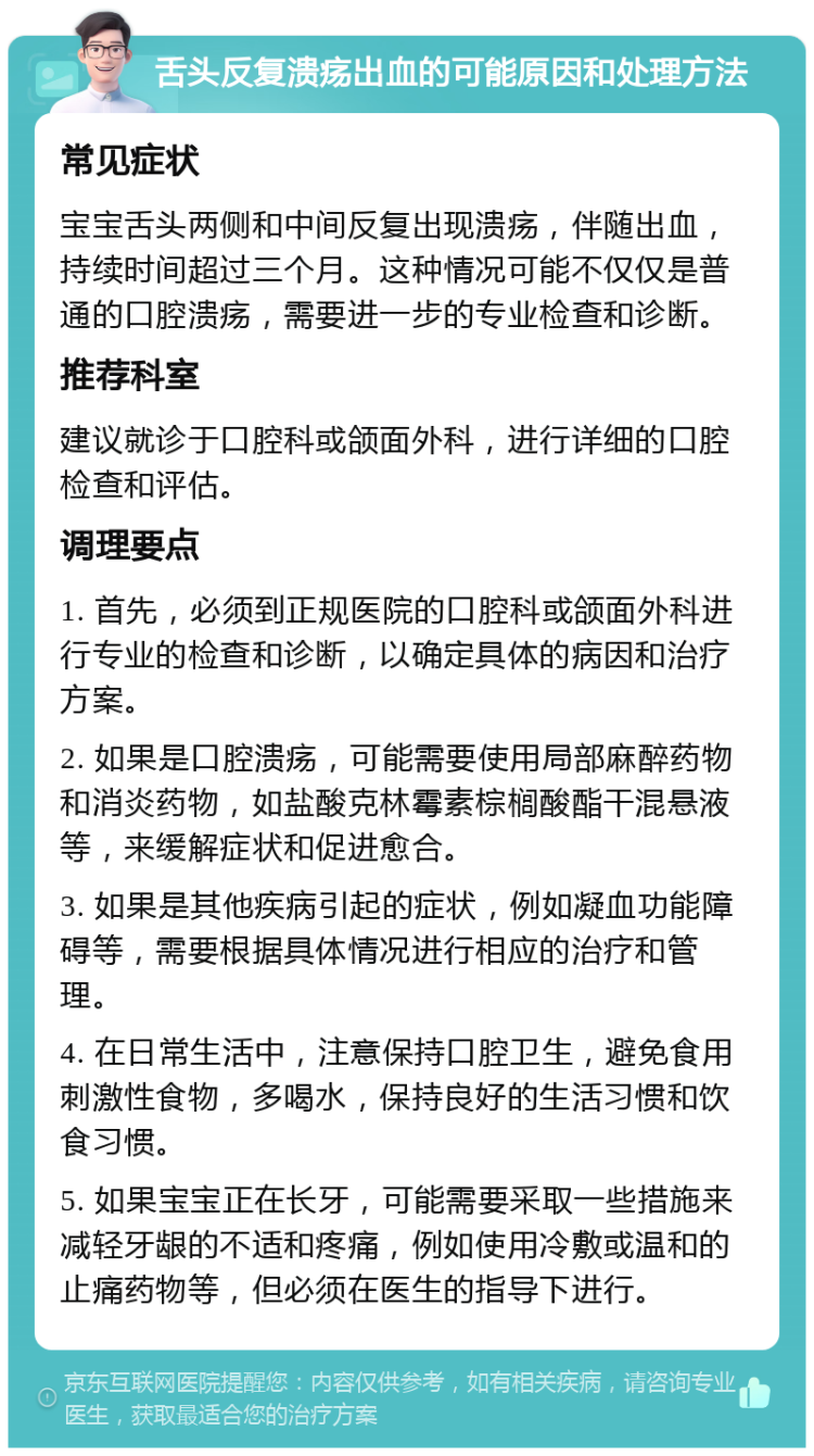 舌头反复溃疡出血的可能原因和处理方法 常见症状 宝宝舌头两侧和中间反复出现溃疡，伴随出血，持续时间超过三个月。这种情况可能不仅仅是普通的口腔溃疡，需要进一步的专业检查和诊断。 推荐科室 建议就诊于口腔科或颌面外科，进行详细的口腔检查和评估。 调理要点 1. 首先，必须到正规医院的口腔科或颌面外科进行专业的检查和诊断，以确定具体的病因和治疗方案。 2. 如果是口腔溃疡，可能需要使用局部麻醉药物和消炎药物，如盐酸克林霉素棕榈酸酯干混悬液等，来缓解症状和促进愈合。 3. 如果是其他疾病引起的症状，例如凝血功能障碍等，需要根据具体情况进行相应的治疗和管理。 4. 在日常生活中，注意保持口腔卫生，避免食用刺激性食物，多喝水，保持良好的生活习惯和饮食习惯。 5. 如果宝宝正在长牙，可能需要采取一些措施来减轻牙龈的不适和疼痛，例如使用冷敷或温和的止痛药物等，但必须在医生的指导下进行。