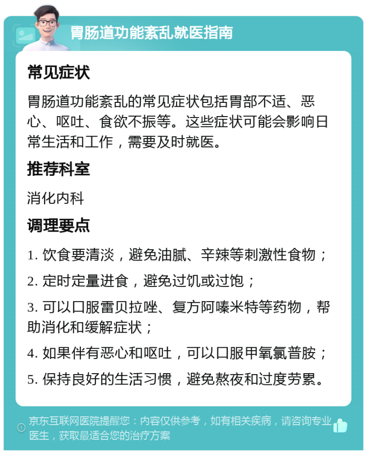 胃肠道功能紊乱就医指南 常见症状 胃肠道功能紊乱的常见症状包括胃部不适、恶心、呕吐、食欲不振等。这些症状可能会影响日常生活和工作，需要及时就医。 推荐科室 消化内科 调理要点 1. 饮食要清淡，避免油腻、辛辣等刺激性食物； 2. 定时定量进食，避免过饥或过饱； 3. 可以口服雷贝拉唑、复方阿嗪米特等药物，帮助消化和缓解症状； 4. 如果伴有恶心和呕吐，可以口服甲氧氯普胺； 5. 保持良好的生活习惯，避免熬夜和过度劳累。