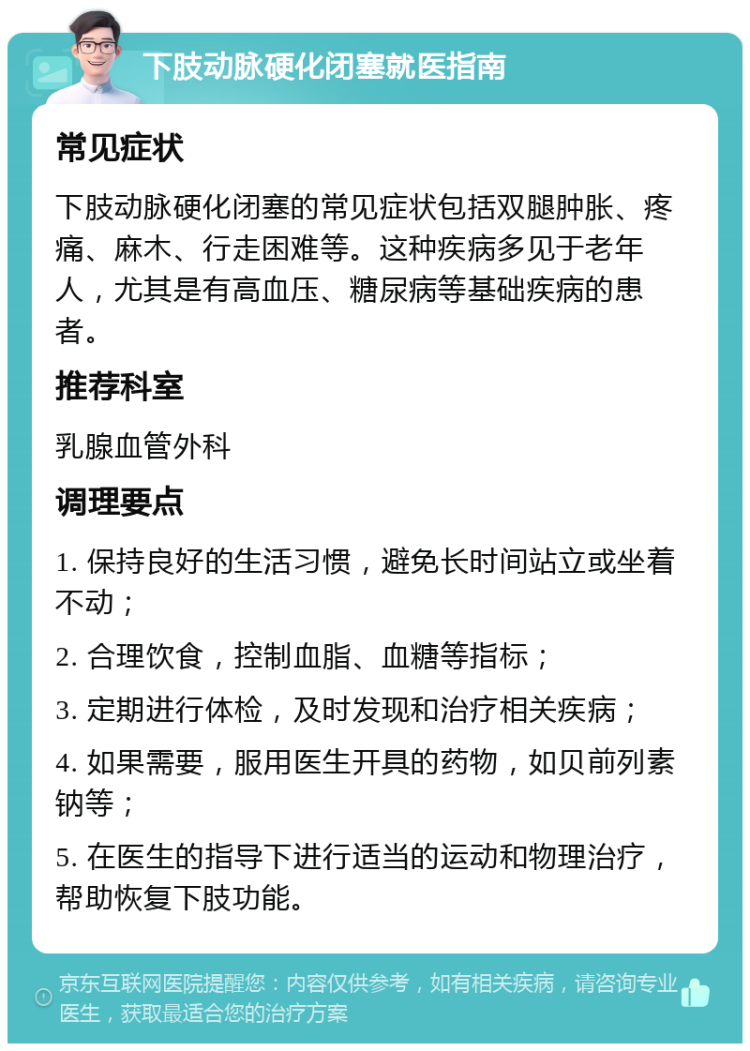 下肢动脉硬化闭塞就医指南 常见症状 下肢动脉硬化闭塞的常见症状包括双腿肿胀、疼痛、麻木、行走困难等。这种疾病多见于老年人，尤其是有高血压、糖尿病等基础疾病的患者。 推荐科室 乳腺血管外科 调理要点 1. 保持良好的生活习惯，避免长时间站立或坐着不动； 2. 合理饮食，控制血脂、血糖等指标； 3. 定期进行体检，及时发现和治疗相关疾病； 4. 如果需要，服用医生开具的药物，如贝前列素钠等； 5. 在医生的指导下进行适当的运动和物理治疗，帮助恢复下肢功能。