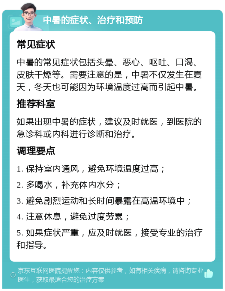 中暑的症状、治疗和预防 常见症状 中暑的常见症状包括头晕、恶心、呕吐、口渴、皮肤干燥等。需要注意的是，中暑不仅发生在夏天，冬天也可能因为环境温度过高而引起中暑。 推荐科室 如果出现中暑的症状，建议及时就医，到医院的急诊科或内科进行诊断和治疗。 调理要点 1. 保持室内通风，避免环境温度过高； 2. 多喝水，补充体内水分； 3. 避免剧烈运动和长时间暴露在高温环境中； 4. 注意休息，避免过度劳累； 5. 如果症状严重，应及时就医，接受专业的治疗和指导。