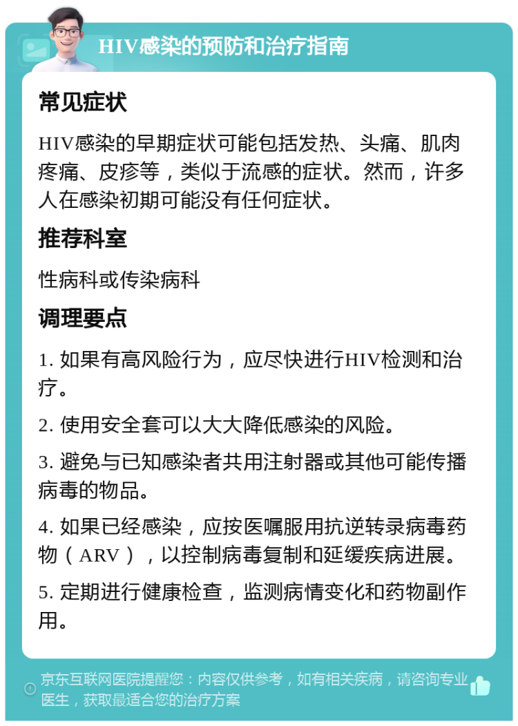 HIV感染的预防和治疗指南 常见症状 HIV感染的早期症状可能包括发热、头痛、肌肉疼痛、皮疹等，类似于流感的症状。然而，许多人在感染初期可能没有任何症状。 推荐科室 性病科或传染病科 调理要点 1. 如果有高风险行为，应尽快进行HIV检测和治疗。 2. 使用安全套可以大大降低感染的风险。 3. 避免与已知感染者共用注射器或其他可能传播病毒的物品。 4. 如果已经感染，应按医嘱服用抗逆转录病毒药物（ARV），以控制病毒复制和延缓疾病进展。 5. 定期进行健康检查，监测病情变化和药物副作用。