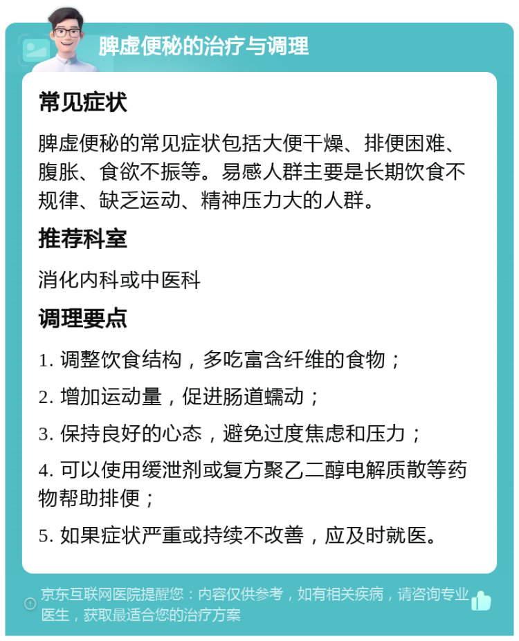 脾虚便秘的治疗与调理 常见症状 脾虚便秘的常见症状包括大便干燥、排便困难、腹胀、食欲不振等。易感人群主要是长期饮食不规律、缺乏运动、精神压力大的人群。 推荐科室 消化内科或中医科 调理要点 1. 调整饮食结构，多吃富含纤维的食物； 2. 增加运动量，促进肠道蠕动； 3. 保持良好的心态，避免过度焦虑和压力； 4. 可以使用缓泄剂或复方聚乙二醇电解质散等药物帮助排便； 5. 如果症状严重或持续不改善，应及时就医。