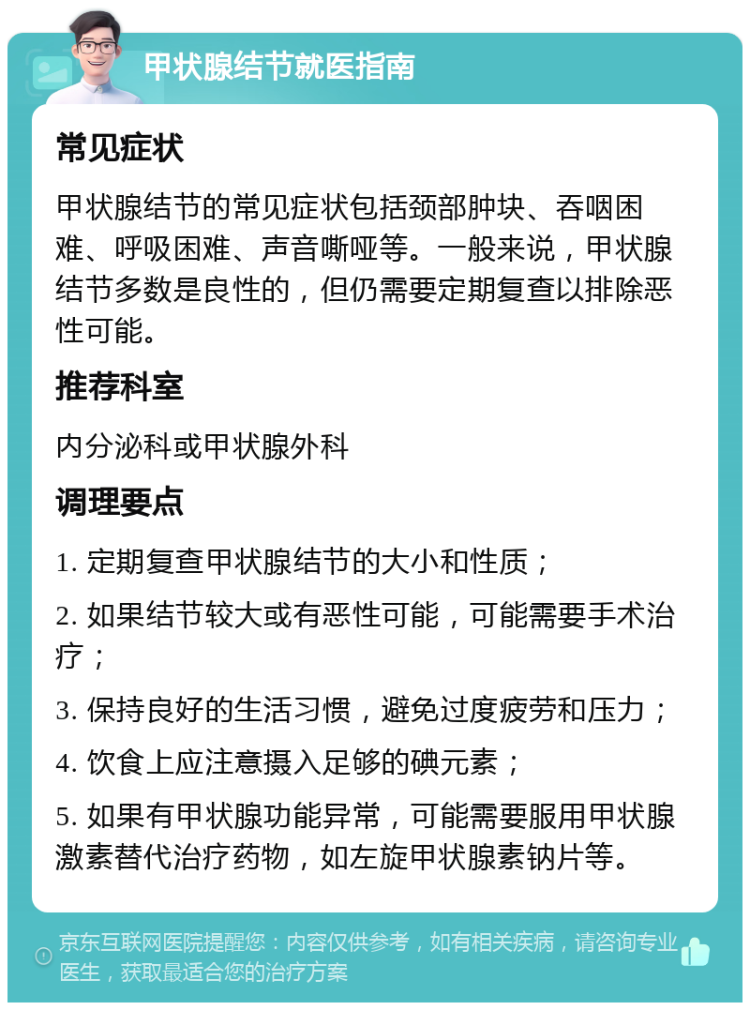 甲状腺结节就医指南 常见症状 甲状腺结节的常见症状包括颈部肿块、吞咽困难、呼吸困难、声音嘶哑等。一般来说，甲状腺结节多数是良性的，但仍需要定期复查以排除恶性可能。 推荐科室 内分泌科或甲状腺外科 调理要点 1. 定期复查甲状腺结节的大小和性质； 2. 如果结节较大或有恶性可能，可能需要手术治疗； 3. 保持良好的生活习惯，避免过度疲劳和压力； 4. 饮食上应注意摄入足够的碘元素； 5. 如果有甲状腺功能异常，可能需要服用甲状腺激素替代治疗药物，如左旋甲状腺素钠片等。