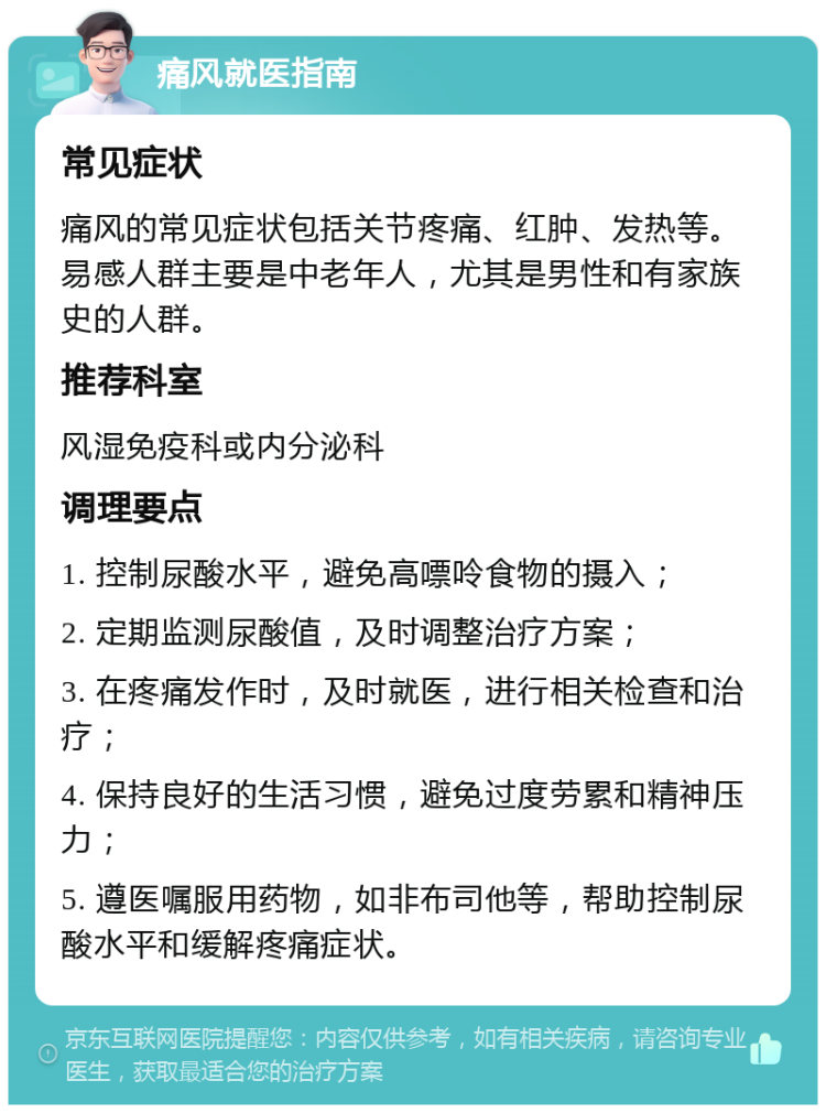 痛风就医指南 常见症状 痛风的常见症状包括关节疼痛、红肿、发热等。易感人群主要是中老年人，尤其是男性和有家族史的人群。 推荐科室 风湿免疫科或内分泌科 调理要点 1. 控制尿酸水平，避免高嘌呤食物的摄入； 2. 定期监测尿酸值，及时调整治疗方案； 3. 在疼痛发作时，及时就医，进行相关检查和治疗； 4. 保持良好的生活习惯，避免过度劳累和精神压力； 5. 遵医嘱服用药物，如非布司他等，帮助控制尿酸水平和缓解疼痛症状。