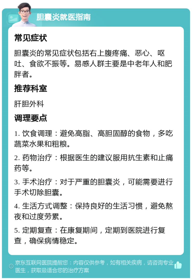 胆囊炎就医指南 常见症状 胆囊炎的常见症状包括右上腹疼痛、恶心、呕吐、食欲不振等。易感人群主要是中老年人和肥胖者。 推荐科室 肝胆外科 调理要点 1. 饮食调理：避免高脂、高胆固醇的食物，多吃蔬菜水果和粗粮。 2. 药物治疗：根据医生的建议服用抗生素和止痛药等。 3. 手术治疗：对于严重的胆囊炎，可能需要进行手术切除胆囊。 4. 生活方式调整：保持良好的生活习惯，避免熬夜和过度劳累。 5. 定期复查：在康复期间，定期到医院进行复查，确保病情稳定。