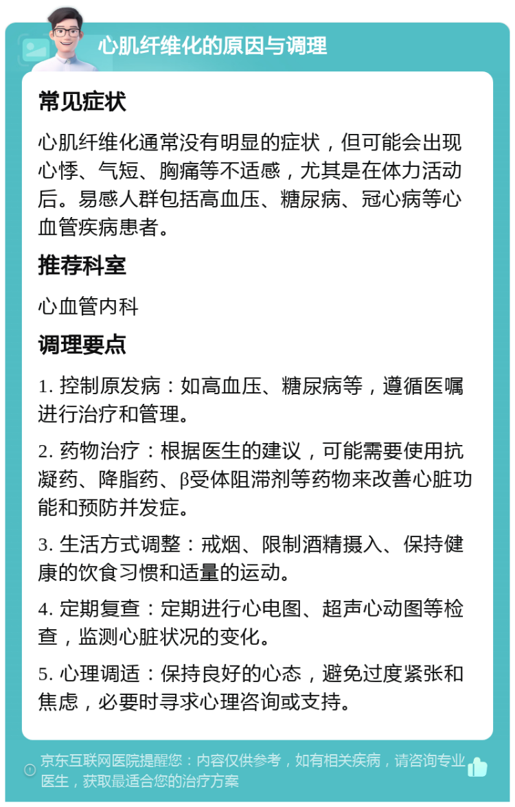 心肌纤维化的原因与调理 常见症状 心肌纤维化通常没有明显的症状，但可能会出现心悸、气短、胸痛等不适感，尤其是在体力活动后。易感人群包括高血压、糖尿病、冠心病等心血管疾病患者。 推荐科室 心血管内科 调理要点 1. 控制原发病：如高血压、糖尿病等，遵循医嘱进行治疗和管理。 2. 药物治疗：根据医生的建议，可能需要使用抗凝药、降脂药、β受体阻滞剂等药物来改善心脏功能和预防并发症。 3. 生活方式调整：戒烟、限制酒精摄入、保持健康的饮食习惯和适量的运动。 4. 定期复查：定期进行心电图、超声心动图等检查，监测心脏状况的变化。 5. 心理调适：保持良好的心态，避免过度紧张和焦虑，必要时寻求心理咨询或支持。