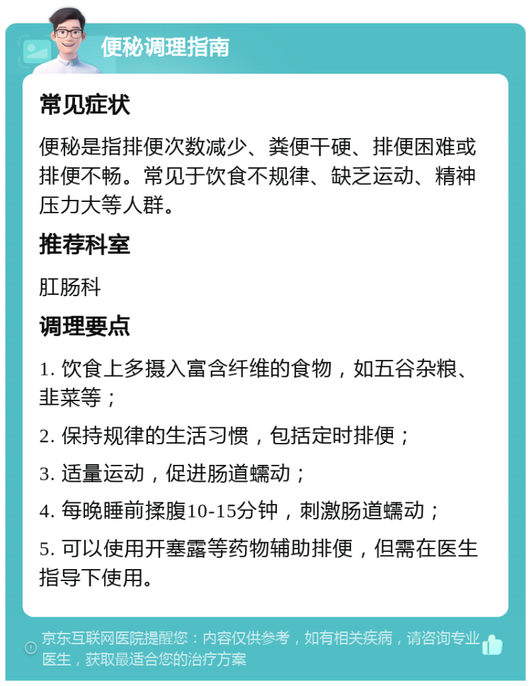 便秘调理指南 常见症状 便秘是指排便次数减少、粪便干硬、排便困难或排便不畅。常见于饮食不规律、缺乏运动、精神压力大等人群。 推荐科室 肛肠科 调理要点 1. 饮食上多摄入富含纤维的食物，如五谷杂粮、韭菜等； 2. 保持规律的生活习惯，包括定时排便； 3. 适量运动，促进肠道蠕动； 4. 每晚睡前揉腹10-15分钟，刺激肠道蠕动； 5. 可以使用开塞露等药物辅助排便，但需在医生指导下使用。