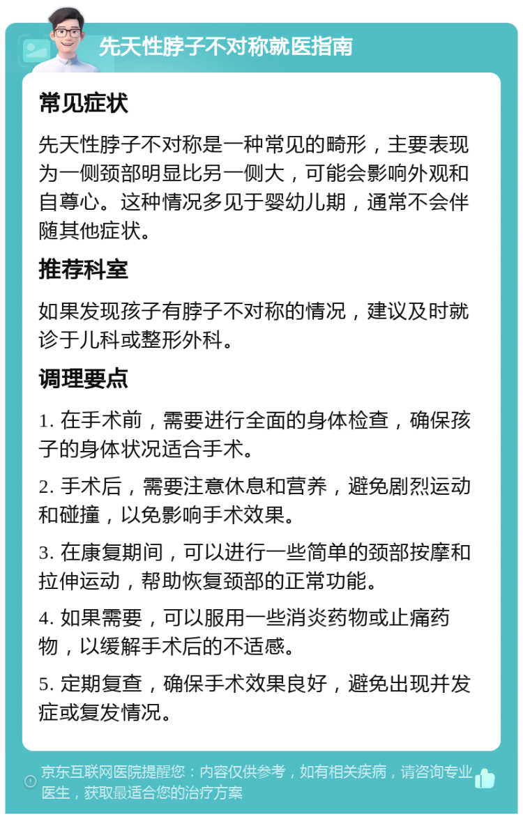 先天性脖子不对称就医指南 常见症状 先天性脖子不对称是一种常见的畸形，主要表现为一侧颈部明显比另一侧大，可能会影响外观和自尊心。这种情况多见于婴幼儿期，通常不会伴随其他症状。 推荐科室 如果发现孩子有脖子不对称的情况，建议及时就诊于儿科或整形外科。 调理要点 1. 在手术前，需要进行全面的身体检查，确保孩子的身体状况适合手术。 2. 手术后，需要注意休息和营养，避免剧烈运动和碰撞，以免影响手术效果。 3. 在康复期间，可以进行一些简单的颈部按摩和拉伸运动，帮助恢复颈部的正常功能。 4. 如果需要，可以服用一些消炎药物或止痛药物，以缓解手术后的不适感。 5. 定期复查，确保手术效果良好，避免出现并发症或复发情况。