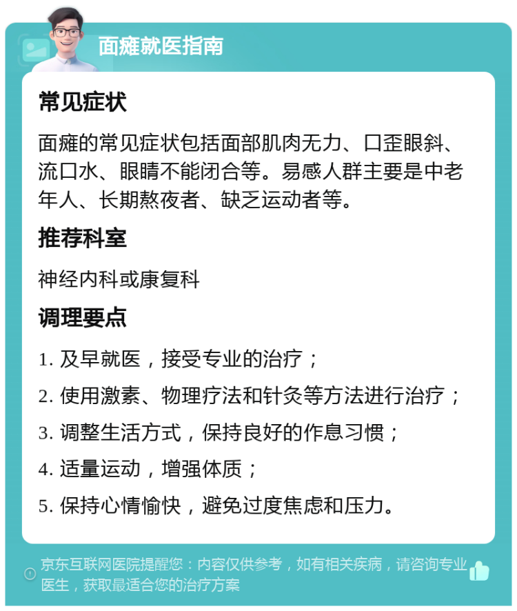 面瘫就医指南 常见症状 面瘫的常见症状包括面部肌肉无力、口歪眼斜、流口水、眼睛不能闭合等。易感人群主要是中老年人、长期熬夜者、缺乏运动者等。 推荐科室 神经内科或康复科 调理要点 1. 及早就医，接受专业的治疗； 2. 使用激素、物理疗法和针灸等方法进行治疗； 3. 调整生活方式，保持良好的作息习惯； 4. 适量运动，增强体质； 5. 保持心情愉快，避免过度焦虑和压力。