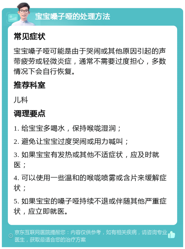 宝宝嗓子哑的处理方法 常见症状 宝宝嗓子哑可能是由于哭闹或其他原因引起的声带疲劳或轻微炎症，通常不需要过度担心，多数情况下会自行恢复。 推荐科室 儿科 调理要点 1. 给宝宝多喝水，保持喉咙湿润； 2. 避免让宝宝过度哭闹或用力喊叫； 3. 如果宝宝有发热或其他不适症状，应及时就医； 4. 可以使用一些温和的喉咙喷雾或含片来缓解症状； 5. 如果宝宝的嗓子哑持续不退或伴随其他严重症状，应立即就医。