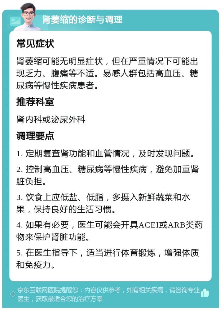 肾萎缩的诊断与调理 常见症状 肾萎缩可能无明显症状，但在严重情况下可能出现乏力、腹痛等不适。易感人群包括高血压、糖尿病等慢性疾病患者。 推荐科室 肾内科或泌尿外科 调理要点 1. 定期复查肾功能和血管情况，及时发现问题。 2. 控制高血压、糖尿病等慢性疾病，避免加重肾脏负担。 3. 饮食上应低盐、低脂，多摄入新鲜蔬菜和水果，保持良好的生活习惯。 4. 如果有必要，医生可能会开具ACEI或ARB类药物来保护肾脏功能。 5. 在医生指导下，适当进行体育锻炼，增强体质和免疫力。