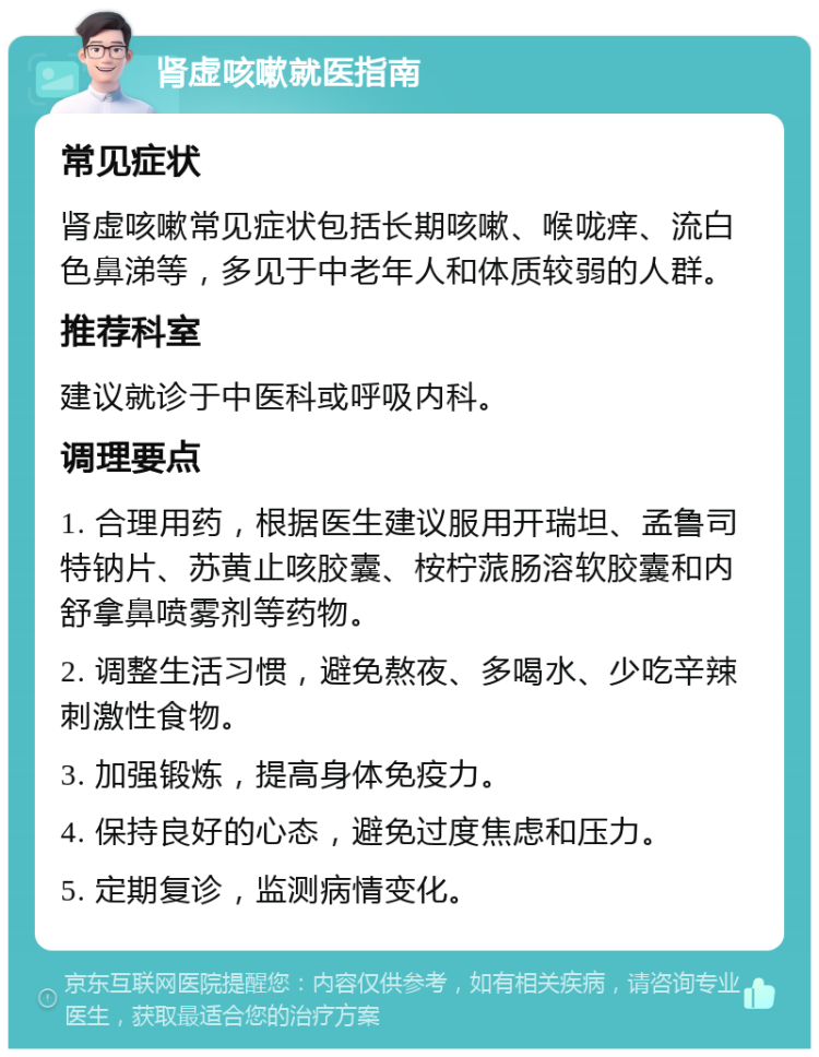 肾虚咳嗽就医指南 常见症状 肾虚咳嗽常见症状包括长期咳嗽、喉咙痒、流白色鼻涕等，多见于中老年人和体质较弱的人群。 推荐科室 建议就诊于中医科或呼吸内科。 调理要点 1. 合理用药，根据医生建议服用开瑞坦、孟鲁司特钠片、苏黄止咳胶囊、桉柠蒎肠溶软胶囊和内舒拿鼻喷雾剂等药物。 2. 调整生活习惯，避免熬夜、多喝水、少吃辛辣刺激性食物。 3. 加强锻炼，提高身体免疫力。 4. 保持良好的心态，避免过度焦虑和压力。 5. 定期复诊，监测病情变化。