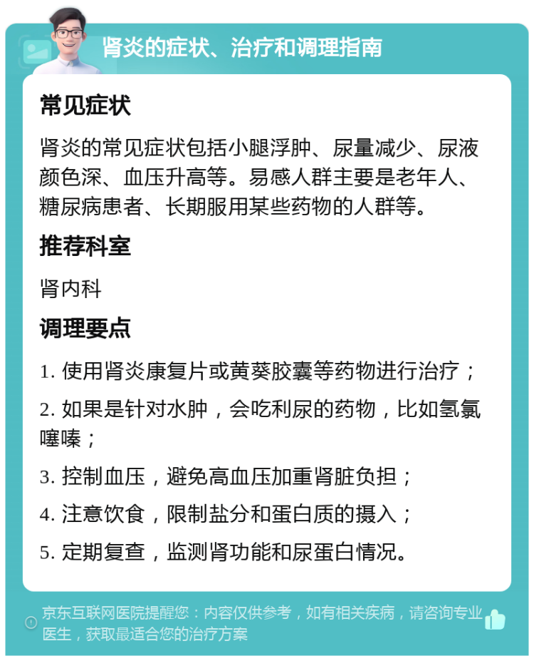 肾炎的症状、治疗和调理指南 常见症状 肾炎的常见症状包括小腿浮肿、尿量减少、尿液颜色深、血压升高等。易感人群主要是老年人、糖尿病患者、长期服用某些药物的人群等。 推荐科室 肾内科 调理要点 1. 使用肾炎康复片或黄葵胶囊等药物进行治疗； 2. 如果是针对水肿，会吃利尿的药物，比如氢氯噻嗪； 3. 控制血压，避免高血压加重肾脏负担； 4. 注意饮食，限制盐分和蛋白质的摄入； 5. 定期复查，监测肾功能和尿蛋白情况。