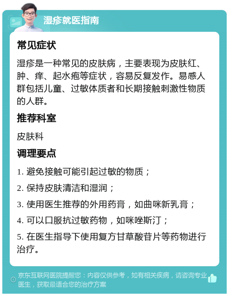 湿疹就医指南 常见症状 湿疹是一种常见的皮肤病，主要表现为皮肤红、肿、痒、起水疱等症状，容易反复发作。易感人群包括儿童、过敏体质者和长期接触刺激性物质的人群。 推荐科室 皮肤科 调理要点 1. 避免接触可能引起过敏的物质； 2. 保持皮肤清洁和湿润； 3. 使用医生推荐的外用药膏，如曲咪新乳膏； 4. 可以口服抗过敏药物，如咪唑斯汀； 5. 在医生指导下使用复方甘草酸苷片等药物进行治疗。