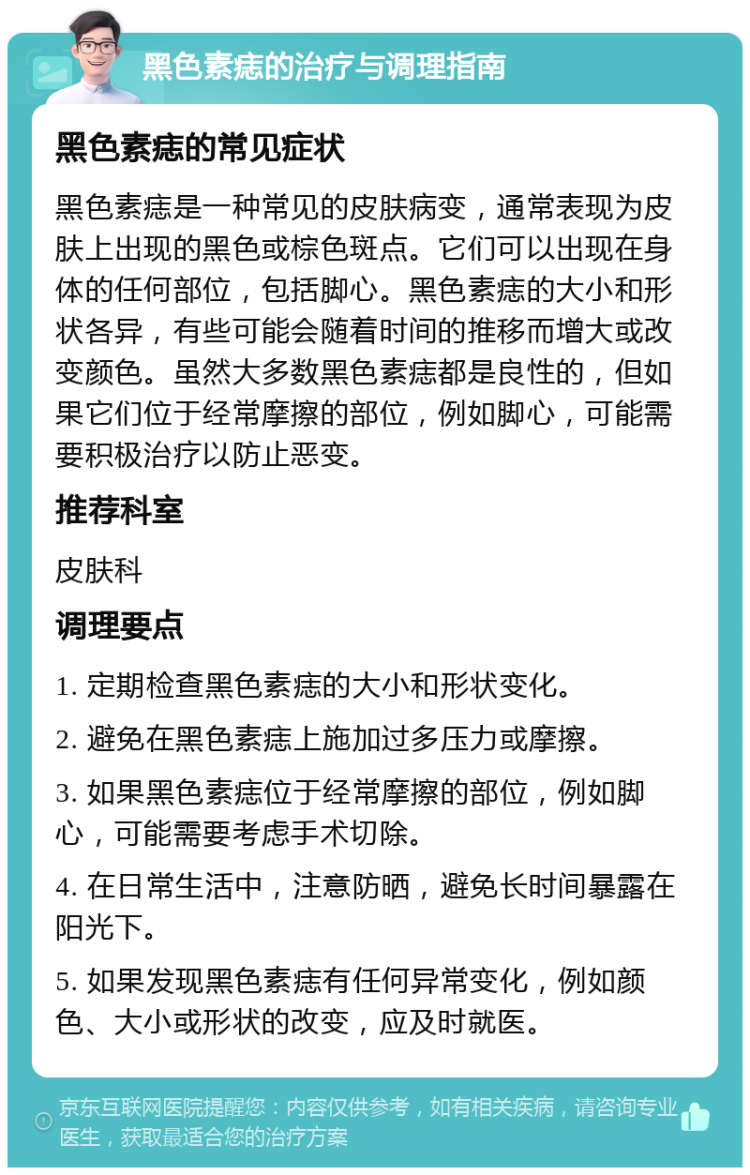 黑色素痣的治疗与调理指南 黑色素痣的常见症状 黑色素痣是一种常见的皮肤病变，通常表现为皮肤上出现的黑色或棕色斑点。它们可以出现在身体的任何部位，包括脚心。黑色素痣的大小和形状各异，有些可能会随着时间的推移而增大或改变颜色。虽然大多数黑色素痣都是良性的，但如果它们位于经常摩擦的部位，例如脚心，可能需要积极治疗以防止恶变。 推荐科室 皮肤科 调理要点 1. 定期检查黑色素痣的大小和形状变化。 2. 避免在黑色素痣上施加过多压力或摩擦。 3. 如果黑色素痣位于经常摩擦的部位，例如脚心，可能需要考虑手术切除。 4. 在日常生活中，注意防晒，避免长时间暴露在阳光下。 5. 如果发现黑色素痣有任何异常变化，例如颜色、大小或形状的改变，应及时就医。