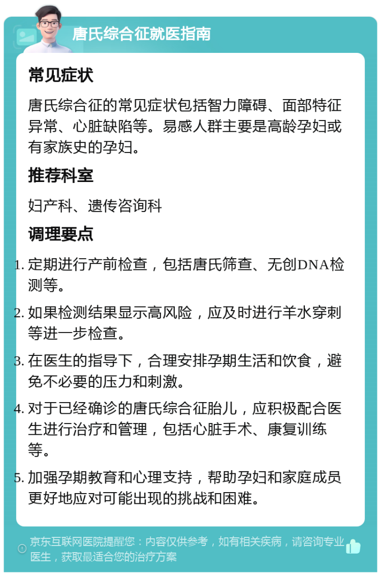 唐氏综合征就医指南 常见症状 唐氏综合征的常见症状包括智力障碍、面部特征异常、心脏缺陷等。易感人群主要是高龄孕妇或有家族史的孕妇。 推荐科室 妇产科、遗传咨询科 调理要点 定期进行产前检查，包括唐氏筛查、无创DNA检测等。 如果检测结果显示高风险，应及时进行羊水穿刺等进一步检查。 在医生的指导下，合理安排孕期生活和饮食，避免不必要的压力和刺激。 对于已经确诊的唐氏综合征胎儿，应积极配合医生进行治疗和管理，包括心脏手术、康复训练等。 加强孕期教育和心理支持，帮助孕妇和家庭成员更好地应对可能出现的挑战和困难。