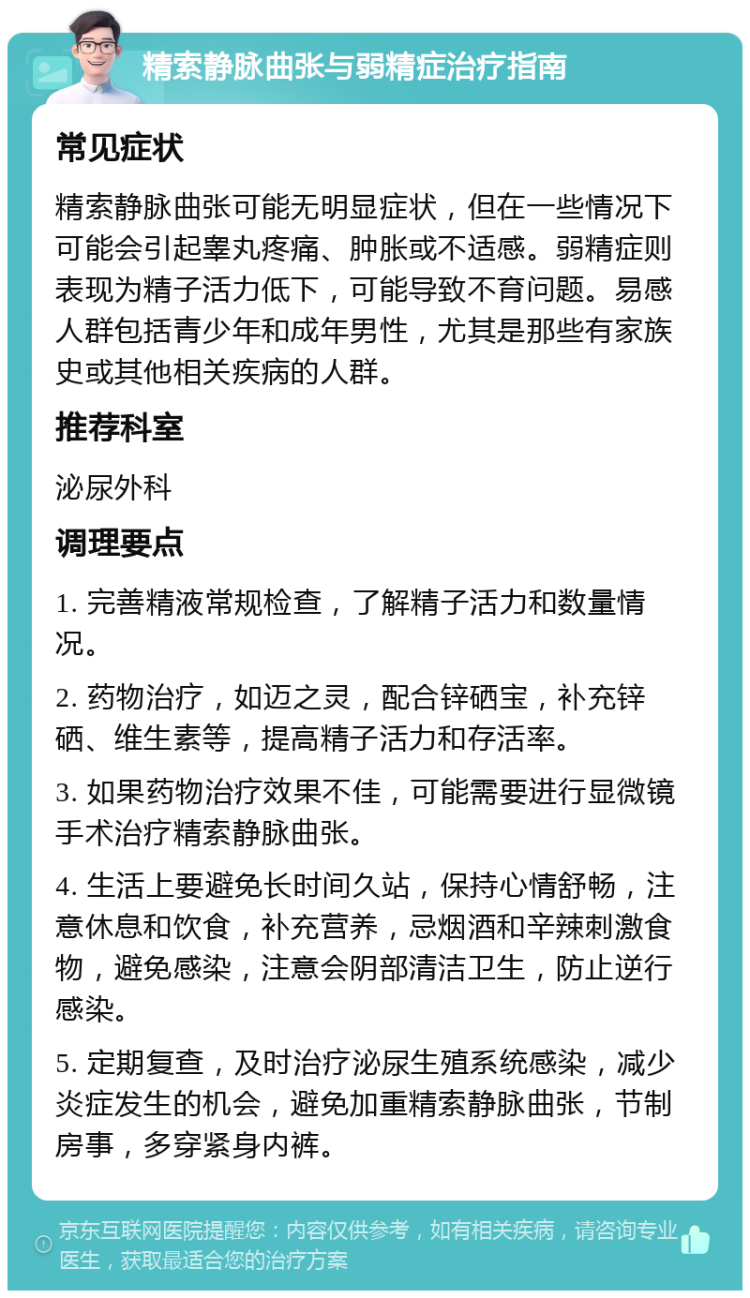 精索静脉曲张与弱精症治疗指南 常见症状 精索静脉曲张可能无明显症状，但在一些情况下可能会引起睾丸疼痛、肿胀或不适感。弱精症则表现为精子活力低下，可能导致不育问题。易感人群包括青少年和成年男性，尤其是那些有家族史或其他相关疾病的人群。 推荐科室 泌尿外科 调理要点 1. 完善精液常规检查，了解精子活力和数量情况。 2. 药物治疗，如迈之灵，配合锌硒宝，补充锌硒、维生素等，提高精子活力和存活率。 3. 如果药物治疗效果不佳，可能需要进行显微镜手术治疗精索静脉曲张。 4. 生活上要避免长时间久站，保持心情舒畅，注意休息和饮食，补充营养，忌烟酒和辛辣刺激食物，避免感染，注意会阴部清洁卫生，防止逆行感染。 5. 定期复查，及时治疗泌尿生殖系统感染，减少炎症发生的机会，避免加重精索静脉曲张，节制房事，多穿紧身内裤。