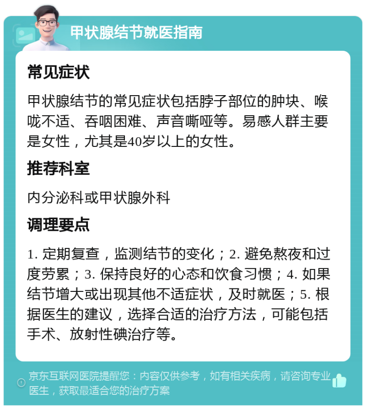 甲状腺结节就医指南 常见症状 甲状腺结节的常见症状包括脖子部位的肿块、喉咙不适、吞咽困难、声音嘶哑等。易感人群主要是女性，尤其是40岁以上的女性。 推荐科室 内分泌科或甲状腺外科 调理要点 1. 定期复查，监测结节的变化；2. 避免熬夜和过度劳累；3. 保持良好的心态和饮食习惯；4. 如果结节增大或出现其他不适症状，及时就医；5. 根据医生的建议，选择合适的治疗方法，可能包括手术、放射性碘治疗等。