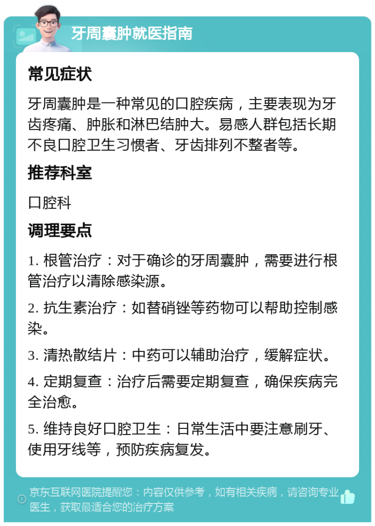 牙周囊肿就医指南 常见症状 牙周囊肿是一种常见的口腔疾病，主要表现为牙齿疼痛、肿胀和淋巴结肿大。易感人群包括长期不良口腔卫生习惯者、牙齿排列不整者等。 推荐科室 口腔科 调理要点 1. 根管治疗：对于确诊的牙周囊肿，需要进行根管治疗以清除感染源。 2. 抗生素治疗：如替硝锉等药物可以帮助控制感染。 3. 清热散结片：中药可以辅助治疗，缓解症状。 4. 定期复查：治疗后需要定期复查，确保疾病完全治愈。 5. 维持良好口腔卫生：日常生活中要注意刷牙、使用牙线等，预防疾病复发。