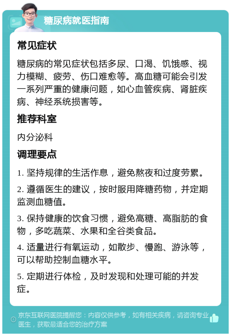 糖尿病就医指南 常见症状 糖尿病的常见症状包括多尿、口渴、饥饿感、视力模糊、疲劳、伤口难愈等。高血糖可能会引发一系列严重的健康问题，如心血管疾病、肾脏疾病、神经系统损害等。 推荐科室 内分泌科 调理要点 1. 坚持规律的生活作息，避免熬夜和过度劳累。 2. 遵循医生的建议，按时服用降糖药物，并定期监测血糖值。 3. 保持健康的饮食习惯，避免高糖、高脂肪的食物，多吃蔬菜、水果和全谷类食品。 4. 适量进行有氧运动，如散步、慢跑、游泳等，可以帮助控制血糖水平。 5. 定期进行体检，及时发现和处理可能的并发症。