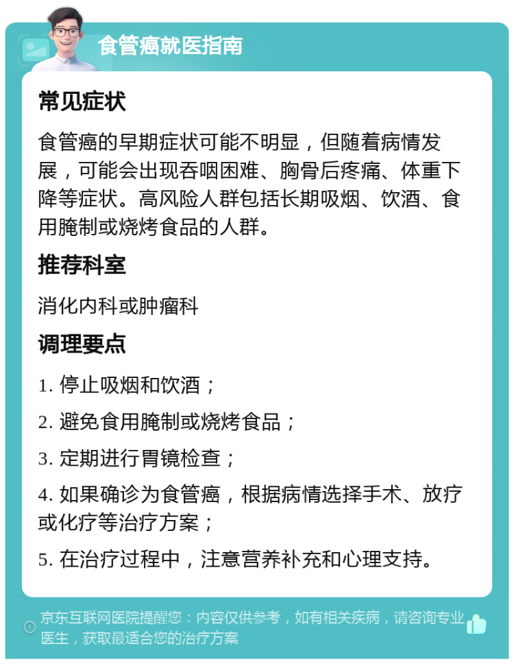 食管癌就医指南 常见症状 食管癌的早期症状可能不明显，但随着病情发展，可能会出现吞咽困难、胸骨后疼痛、体重下降等症状。高风险人群包括长期吸烟、饮酒、食用腌制或烧烤食品的人群。 推荐科室 消化内科或肿瘤科 调理要点 1. 停止吸烟和饮酒； 2. 避免食用腌制或烧烤食品； 3. 定期进行胃镜检查； 4. 如果确诊为食管癌，根据病情选择手术、放疗或化疗等治疗方案； 5. 在治疗过程中，注意营养补充和心理支持。