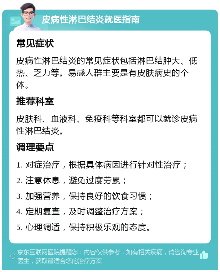 皮病性淋巴结炎就医指南 常见症状 皮病性淋巴结炎的常见症状包括淋巴结肿大、低热、乏力等。易感人群主要是有皮肤病史的个体。 推荐科室 皮肤科、血液科、免疫科等科室都可以就诊皮病性淋巴结炎。 调理要点 1. 对症治疗，根据具体病因进行针对性治疗； 2. 注意休息，避免过度劳累； 3. 加强营养，保持良好的饮食习惯； 4. 定期复查，及时调整治疗方案； 5. 心理调适，保持积极乐观的态度。