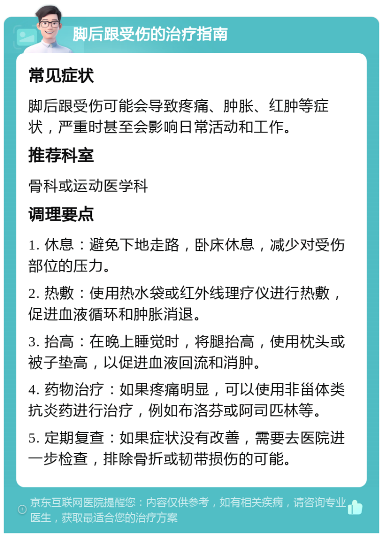 脚后跟受伤的治疗指南 常见症状 脚后跟受伤可能会导致疼痛、肿胀、红肿等症状，严重时甚至会影响日常活动和工作。 推荐科室 骨科或运动医学科 调理要点 1. 休息：避免下地走路，卧床休息，减少对受伤部位的压力。 2. 热敷：使用热水袋或红外线理疗仪进行热敷，促进血液循环和肿胀消退。 3. 抬高：在晚上睡觉时，将腿抬高，使用枕头或被子垫高，以促进血液回流和消肿。 4. 药物治疗：如果疼痛明显，可以使用非甾体类抗炎药进行治疗，例如布洛芬或阿司匹林等。 5. 定期复查：如果症状没有改善，需要去医院进一步检查，排除骨折或韧带损伤的可能。