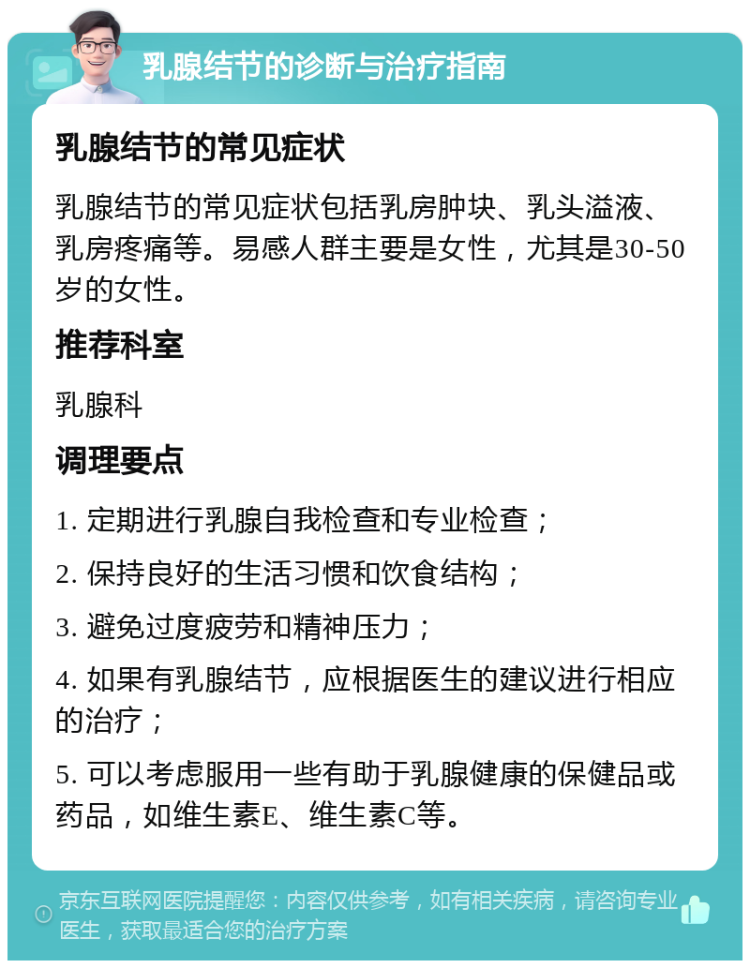 乳腺结节的诊断与治疗指南 乳腺结节的常见症状 乳腺结节的常见症状包括乳房肿块、乳头溢液、乳房疼痛等。易感人群主要是女性，尤其是30-50岁的女性。 推荐科室 乳腺科 调理要点 1. 定期进行乳腺自我检查和专业检查； 2. 保持良好的生活习惯和饮食结构； 3. 避免过度疲劳和精神压力； 4. 如果有乳腺结节，应根据医生的建议进行相应的治疗； 5. 可以考虑服用一些有助于乳腺健康的保健品或药品，如维生素E、维生素C等。