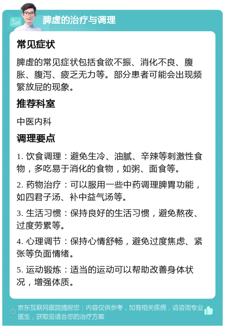 脾虚的治疗与调理 常见症状 脾虚的常见症状包括食欲不振、消化不良、腹胀、腹泻、疲乏无力等。部分患者可能会出现频繁放屁的现象。 推荐科室 中医内科 调理要点 1. 饮食调理：避免生冷、油腻、辛辣等刺激性食物，多吃易于消化的食物，如粥、面食等。 2. 药物治疗：可以服用一些中药调理脾胃功能，如四君子汤、补中益气汤等。 3. 生活习惯：保持良好的生活习惯，避免熬夜、过度劳累等。 4. 心理调节：保持心情舒畅，避免过度焦虑、紧张等负面情绪。 5. 运动锻炼：适当的运动可以帮助改善身体状况，增强体质。