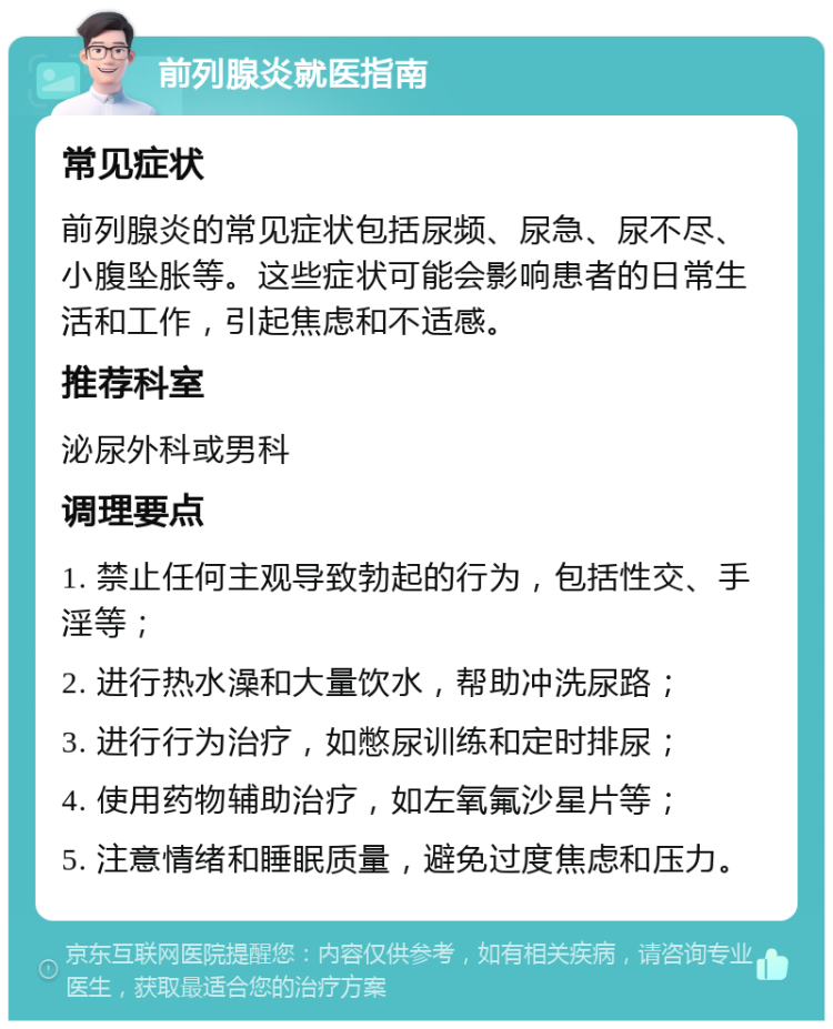 前列腺炎就医指南 常见症状 前列腺炎的常见症状包括尿频、尿急、尿不尽、小腹坠胀等。这些症状可能会影响患者的日常生活和工作，引起焦虑和不适感。 推荐科室 泌尿外科或男科 调理要点 1. 禁止任何主观导致勃起的行为，包括性交、手淫等； 2. 进行热水澡和大量饮水，帮助冲洗尿路； 3. 进行行为治疗，如憋尿训练和定时排尿； 4. 使用药物辅助治疗，如左氧氟沙星片等； 5. 注意情绪和睡眠质量，避免过度焦虑和压力。