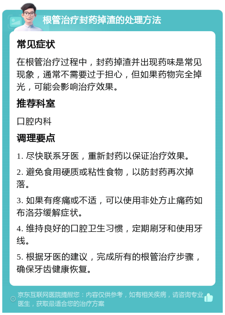 根管治疗封药掉渣的处理方法 常见症状 在根管治疗过程中，封药掉渣并出现药味是常见现象，通常不需要过于担心，但如果药物完全掉光，可能会影响治疗效果。 推荐科室 口腔内科 调理要点 1. 尽快联系牙医，重新封药以保证治疗效果。 2. 避免食用硬质或粘性食物，以防封药再次掉落。 3. 如果有疼痛或不适，可以使用非处方止痛药如布洛芬缓解症状。 4. 维持良好的口腔卫生习惯，定期刷牙和使用牙线。 5. 根据牙医的建议，完成所有的根管治疗步骤，确保牙齿健康恢复。