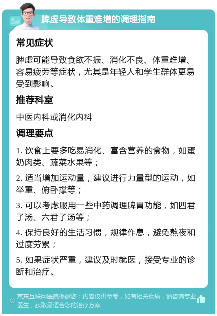 脾虚导致体重难增的调理指南 常见症状 脾虚可能导致食欲不振、消化不良、体重难增、容易疲劳等症状，尤其是年轻人和学生群体更易受到影响。 推荐科室 中医内科或消化内科 调理要点 1. 饮食上要多吃易消化、富含营养的食物，如蛋奶肉类、蔬菜水果等； 2. 适当增加运动量，建议进行力量型的运动，如举重、俯卧撑等； 3. 可以考虑服用一些中药调理脾胃功能，如四君子汤、六君子汤等； 4. 保持良好的生活习惯，规律作息，避免熬夜和过度劳累； 5. 如果症状严重，建议及时就医，接受专业的诊断和治疗。