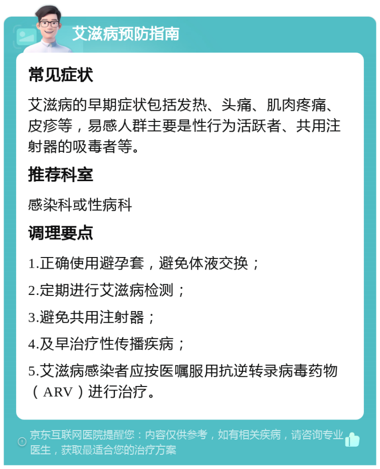 艾滋病预防指南 常见症状 艾滋病的早期症状包括发热、头痛、肌肉疼痛、皮疹等，易感人群主要是性行为活跃者、共用注射器的吸毒者等。 推荐科室 感染科或性病科 调理要点 1.正确使用避孕套，避免体液交换； 2.定期进行艾滋病检测； 3.避免共用注射器； 4.及早治疗性传播疾病； 5.艾滋病感染者应按医嘱服用抗逆转录病毒药物（ARV）进行治疗。