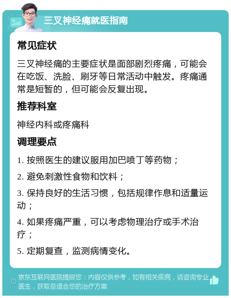 三叉神经痛就医指南 常见症状 三叉神经痛的主要症状是面部剧烈疼痛，可能会在吃饭、洗脸、刷牙等日常活动中触发。疼痛通常是短暂的，但可能会反复出现。 推荐科室 神经内科或疼痛科 调理要点 1. 按照医生的建议服用加巴喷丁等药物； 2. 避免刺激性食物和饮料； 3. 保持良好的生活习惯，包括规律作息和适量运动； 4. 如果疼痛严重，可以考虑物理治疗或手术治疗； 5. 定期复查，监测病情变化。