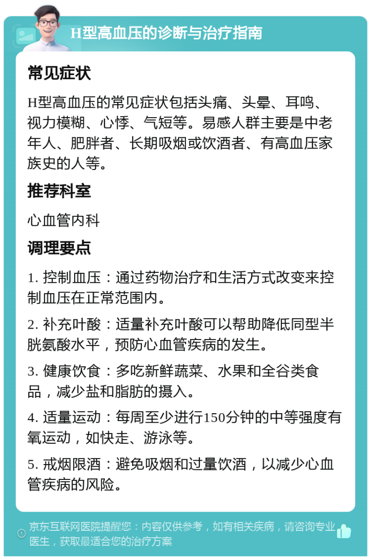 H型高血压的诊断与治疗指南 常见症状 H型高血压的常见症状包括头痛、头晕、耳鸣、视力模糊、心悸、气短等。易感人群主要是中老年人、肥胖者、长期吸烟或饮酒者、有高血压家族史的人等。 推荐科室 心血管内科 调理要点 1. 控制血压：通过药物治疗和生活方式改变来控制血压在正常范围内。 2. 补充叶酸：适量补充叶酸可以帮助降低同型半胱氨酸水平，预防心血管疾病的发生。 3. 健康饮食：多吃新鲜蔬菜、水果和全谷类食品，减少盐和脂肪的摄入。 4. 适量运动：每周至少进行150分钟的中等强度有氧运动，如快走、游泳等。 5. 戒烟限酒：避免吸烟和过量饮酒，以减少心血管疾病的风险。