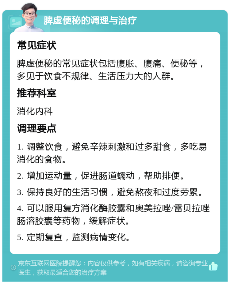 脾虚便秘的调理与治疗 常见症状 脾虚便秘的常见症状包括腹胀、腹痛、便秘等，多见于饮食不规律、生活压力大的人群。 推荐科室 消化内科 调理要点 1. 调整饮食，避免辛辣刺激和过多甜食，多吃易消化的食物。 2. 增加运动量，促进肠道蠕动，帮助排便。 3. 保持良好的生活习惯，避免熬夜和过度劳累。 4. 可以服用复方消化酶胶囊和奥美拉唑/雷贝拉唑肠溶胶囊等药物，缓解症状。 5. 定期复查，监测病情变化。