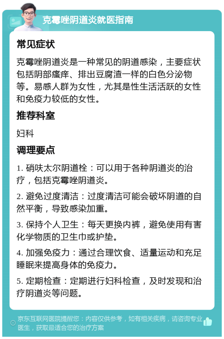 克霉唑阴道炎就医指南 常见症状 克霉唑阴道炎是一种常见的阴道感染，主要症状包括阴部瘙痒、排出豆腐渣一样的白色分泌物等。易感人群为女性，尤其是性生活活跃的女性和免疫力较低的女性。 推荐科室 妇科 调理要点 1. 硝呋太尔阴道栓：可以用于各种阴道炎的治疗，包括克霉唑阴道炎。 2. 避免过度清洁：过度清洁可能会破坏阴道的自然平衡，导致感染加重。 3. 保持个人卫生：每天更换内裤，避免使用有害化学物质的卫生巾或护垫。 4. 加强免疫力：通过合理饮食、适量运动和充足睡眠来提高身体的免疫力。 5. 定期检查：定期进行妇科检查，及时发现和治疗阴道炎等问题。