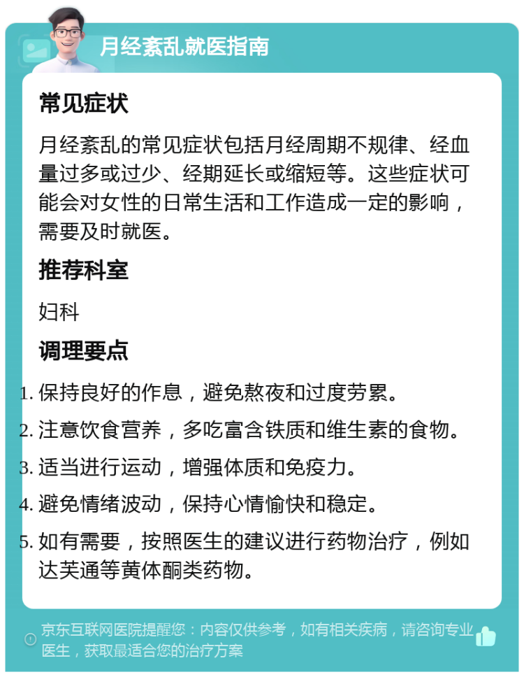 月经紊乱就医指南 常见症状 月经紊乱的常见症状包括月经周期不规律、经血量过多或过少、经期延长或缩短等。这些症状可能会对女性的日常生活和工作造成一定的影响，需要及时就医。 推荐科室 妇科 调理要点 保持良好的作息，避免熬夜和过度劳累。 注意饮食营养，多吃富含铁质和维生素的食物。 适当进行运动，增强体质和免疫力。 避免情绪波动，保持心情愉快和稳定。 如有需要，按照医生的建议进行药物治疗，例如达芙通等黄体酮类药物。