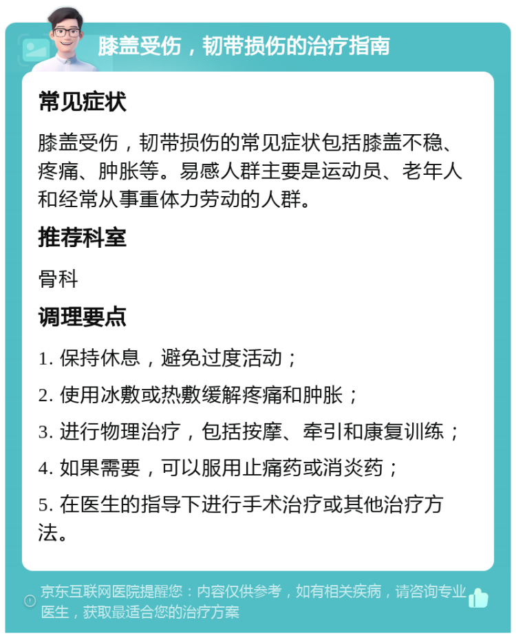 膝盖受伤，韧带损伤的治疗指南 常见症状 膝盖受伤，韧带损伤的常见症状包括膝盖不稳、疼痛、肿胀等。易感人群主要是运动员、老年人和经常从事重体力劳动的人群。 推荐科室 骨科 调理要点 1. 保持休息，避免过度活动； 2. 使用冰敷或热敷缓解疼痛和肿胀； 3. 进行物理治疗，包括按摩、牵引和康复训练； 4. 如果需要，可以服用止痛药或消炎药； 5. 在医生的指导下进行手术治疗或其他治疗方法。