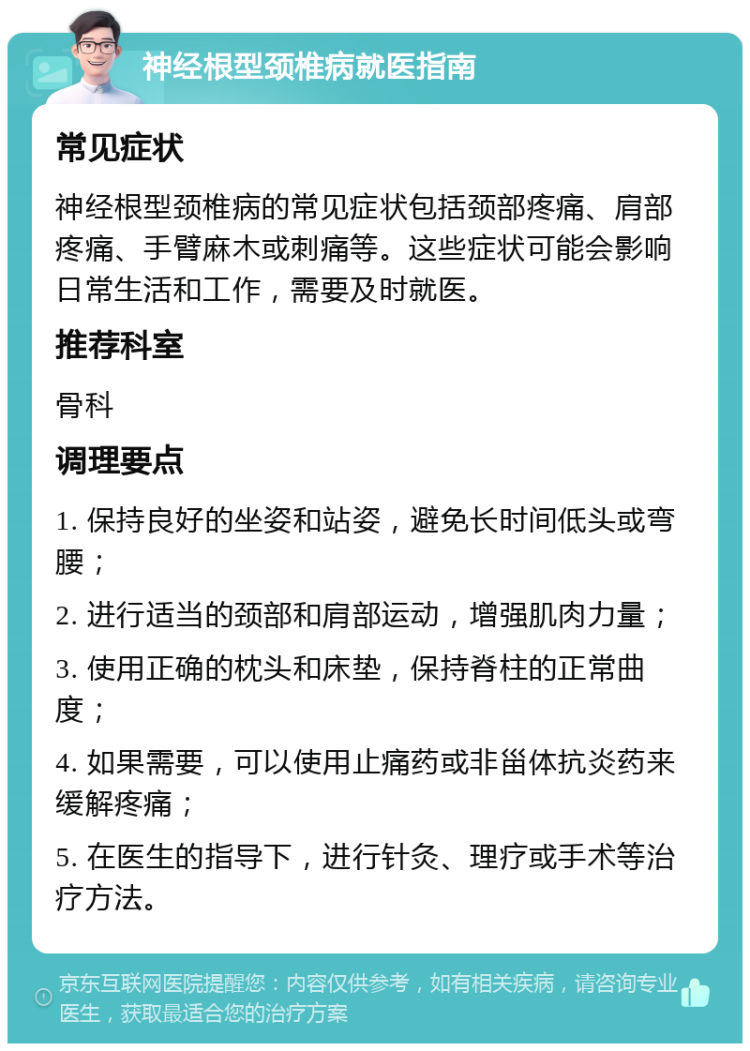 神经根型颈椎病就医指南 常见症状 神经根型颈椎病的常见症状包括颈部疼痛、肩部疼痛、手臂麻木或刺痛等。这些症状可能会影响日常生活和工作，需要及时就医。 推荐科室 骨科 调理要点 1. 保持良好的坐姿和站姿，避免长时间低头或弯腰； 2. 进行适当的颈部和肩部运动，增强肌肉力量； 3. 使用正确的枕头和床垫，保持脊柱的正常曲度； 4. 如果需要，可以使用止痛药或非甾体抗炎药来缓解疼痛； 5. 在医生的指导下，进行针灸、理疗或手术等治疗方法。