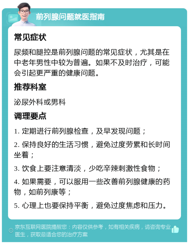 前列腺问题就医指南 常见症状 尿频和腿控是前列腺问题的常见症状，尤其是在中老年男性中较为普遍。如果不及时治疗，可能会引起更严重的健康问题。 推荐科室 泌尿外科或男科 调理要点 1. 定期进行前列腺检查，及早发现问题； 2. 保持良好的生活习惯，避免过度劳累和长时间坐着； 3. 饮食上要注意清淡，少吃辛辣刺激性食物； 4. 如果需要，可以服用一些改善前列腺健康的药物，如前列康等； 5. 心理上也要保持平衡，避免过度焦虑和压力。