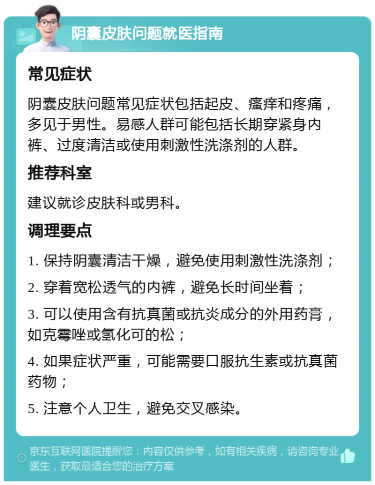 阴囊皮肤问题就医指南 常见症状 阴囊皮肤问题常见症状包括起皮、瘙痒和疼痛，多见于男性。易感人群可能包括长期穿紧身内裤、过度清洁或使用刺激性洗涤剂的人群。 推荐科室 建议就诊皮肤科或男科。 调理要点 1. 保持阴囊清洁干燥，避免使用刺激性洗涤剂； 2. 穿着宽松透气的内裤，避免长时间坐着； 3. 可以使用含有抗真菌或抗炎成分的外用药膏，如克霉唑或氢化可的松； 4. 如果症状严重，可能需要口服抗生素或抗真菌药物； 5. 注意个人卫生，避免交叉感染。