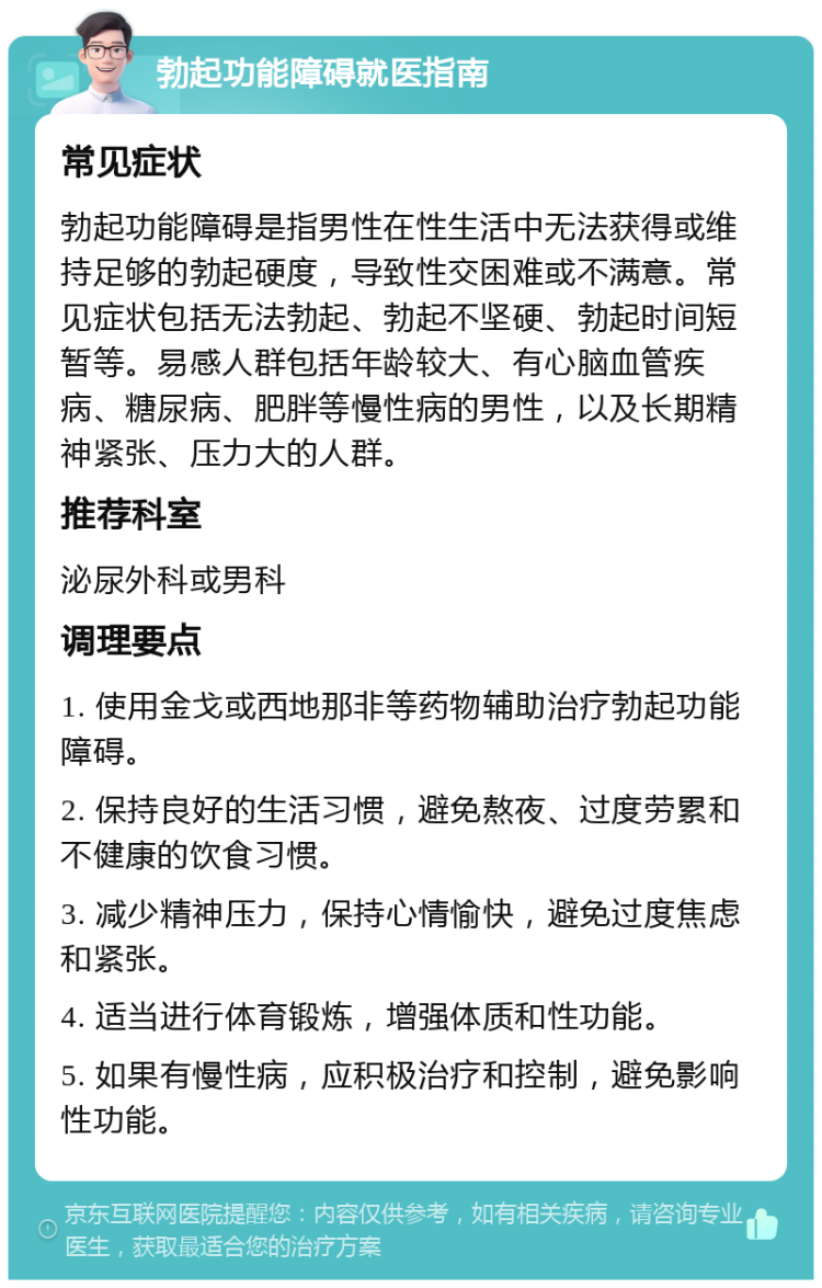 勃起功能障碍就医指南 常见症状 勃起功能障碍是指男性在性生活中无法获得或维持足够的勃起硬度，导致性交困难或不满意。常见症状包括无法勃起、勃起不坚硬、勃起时间短暂等。易感人群包括年龄较大、有心脑血管疾病、糖尿病、肥胖等慢性病的男性，以及长期精神紧张、压力大的人群。 推荐科室 泌尿外科或男科 调理要点 1. 使用金戈或西地那非等药物辅助治疗勃起功能障碍。 2. 保持良好的生活习惯，避免熬夜、过度劳累和不健康的饮食习惯。 3. 减少精神压力，保持心情愉快，避免过度焦虑和紧张。 4. 适当进行体育锻炼，增强体质和性功能。 5. 如果有慢性病，应积极治疗和控制，避免影响性功能。