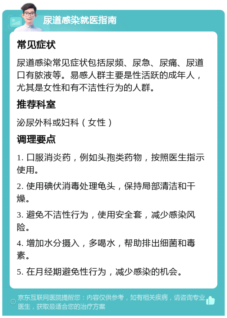 尿道感染就医指南 常见症状 尿道感染常见症状包括尿频、尿急、尿痛、尿道口有脓液等。易感人群主要是性活跃的成年人，尤其是女性和有不洁性行为的人群。 推荐科室 泌尿外科或妇科（女性） 调理要点 1. 口服消炎药，例如头孢类药物，按照医生指示使用。 2. 使用碘伏消毒处理龟头，保持局部清洁和干燥。 3. 避免不洁性行为，使用安全套，减少感染风险。 4. 增加水分摄入，多喝水，帮助排出细菌和毒素。 5. 在月经期避免性行为，减少感染的机会。