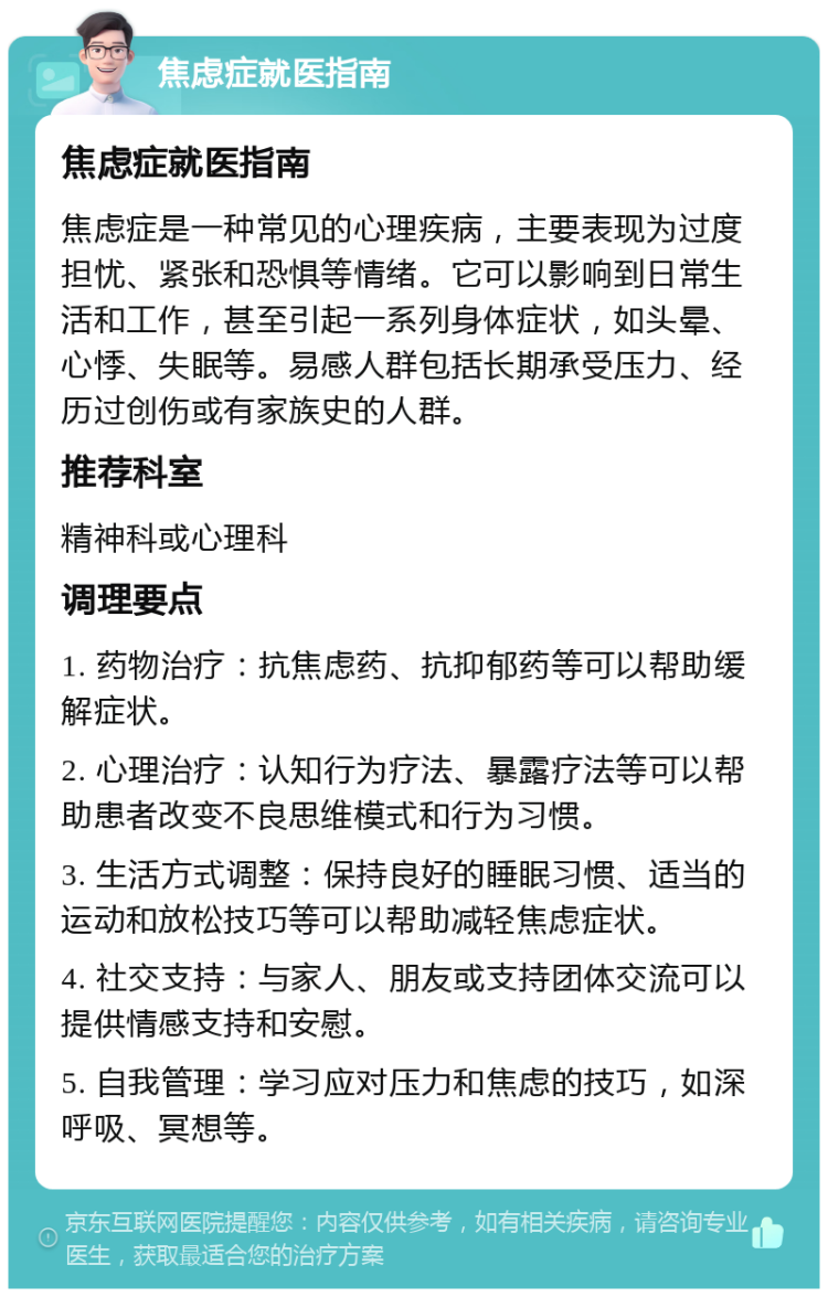 焦虑症就医指南 焦虑症就医指南 焦虑症是一种常见的心理疾病，主要表现为过度担忧、紧张和恐惧等情绪。它可以影响到日常生活和工作，甚至引起一系列身体症状，如头晕、心悸、失眠等。易感人群包括长期承受压力、经历过创伤或有家族史的人群。 推荐科室 精神科或心理科 调理要点 1. 药物治疗：抗焦虑药、抗抑郁药等可以帮助缓解症状。 2. 心理治疗：认知行为疗法、暴露疗法等可以帮助患者改变不良思维模式和行为习惯。 3. 生活方式调整：保持良好的睡眠习惯、适当的运动和放松技巧等可以帮助减轻焦虑症状。 4. 社交支持：与家人、朋友或支持团体交流可以提供情感支持和安慰。 5. 自我管理：学习应对压力和焦虑的技巧，如深呼吸、冥想等。