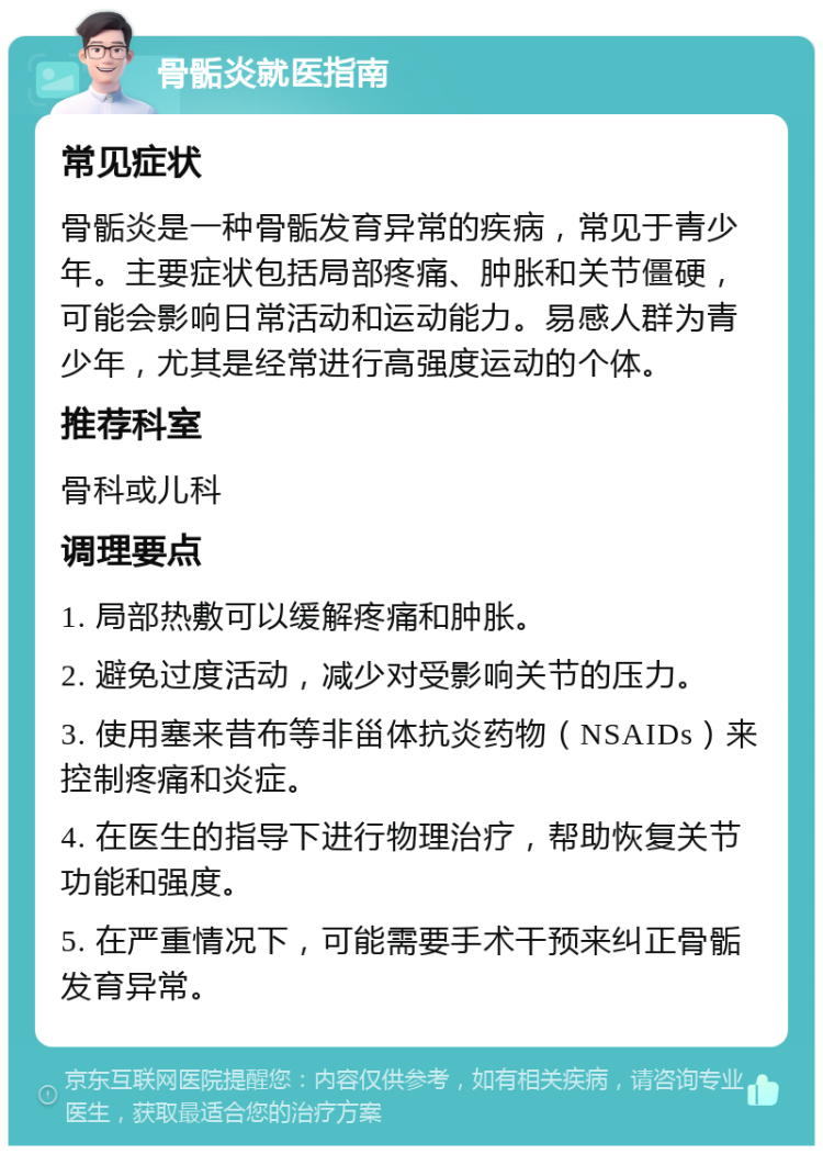 骨骺炎就医指南 常见症状 骨骺炎是一种骨骺发育异常的疾病，常见于青少年。主要症状包括局部疼痛、肿胀和关节僵硬，可能会影响日常活动和运动能力。易感人群为青少年，尤其是经常进行高强度运动的个体。 推荐科室 骨科或儿科 调理要点 1. 局部热敷可以缓解疼痛和肿胀。 2. 避免过度活动，减少对受影响关节的压力。 3. 使用塞来昔布等非甾体抗炎药物（NSAIDs）来控制疼痛和炎症。 4. 在医生的指导下进行物理治疗，帮助恢复关节功能和强度。 5. 在严重情况下，可能需要手术干预来纠正骨骺发育异常。