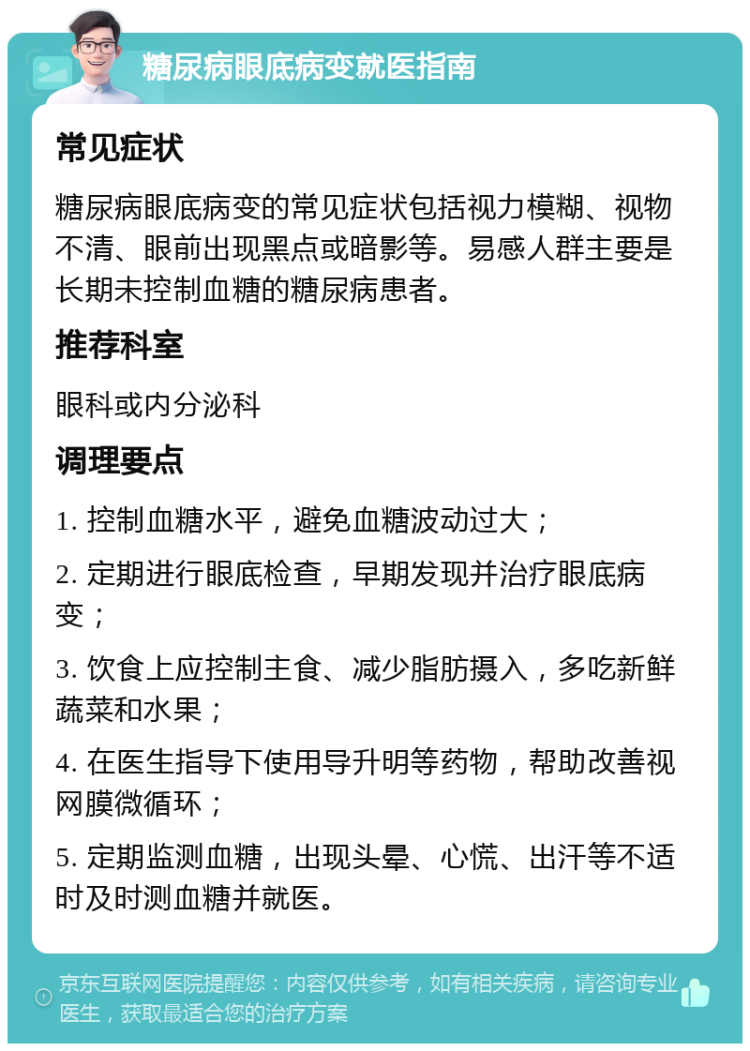 糖尿病眼底病变就医指南 常见症状 糖尿病眼底病变的常见症状包括视力模糊、视物不清、眼前出现黑点或暗影等。易感人群主要是长期未控制血糖的糖尿病患者。 推荐科室 眼科或内分泌科 调理要点 1. 控制血糖水平，避免血糖波动过大； 2. 定期进行眼底检查，早期发现并治疗眼底病变； 3. 饮食上应控制主食、减少脂肪摄入，多吃新鲜蔬菜和水果； 4. 在医生指导下使用导升明等药物，帮助改善视网膜微循环； 5. 定期监测血糖，出现头晕、心慌、出汗等不适时及时测血糖并就医。