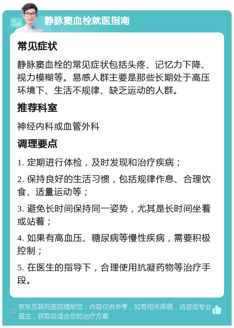 静脉窦血栓就医指南 常见症状 静脉窦血栓的常见症状包括头疼、记忆力下降、视力模糊等。易感人群主要是那些长期处于高压环境下、生活不规律、缺乏运动的人群。 推荐科室 神经内科或血管外科 调理要点 1. 定期进行体检，及时发现和治疗疾病； 2. 保持良好的生活习惯，包括规律作息、合理饮食、适量运动等； 3. 避免长时间保持同一姿势，尤其是长时间坐着或站着； 4. 如果有高血压、糖尿病等慢性疾病，需要积极控制； 5. 在医生的指导下，合理使用抗凝药物等治疗手段。